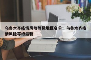 乌鲁木齐疫情风险等级地区名单：乌鲁木齐疫情风险等级最新