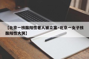 【北京一核酸阳性老人被立案·北京一女子核酸阳性大哭】