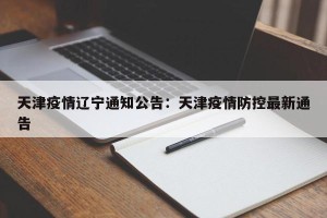 天津疫情辽宁通知公告：天津疫情防控最新通告