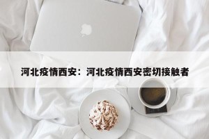 河北疫情西安：河北疫情西安密切接触者