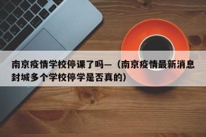 南京疫情学校停课了吗—（南京疫情最新消息封城多个学校停学是否真的）
