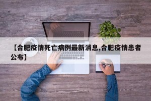 【合肥疫情死亡病例最新消息,合肥疫情患者公布】