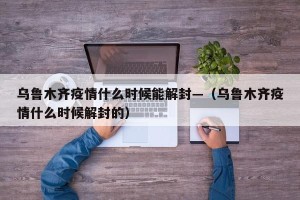 乌鲁木齐疫情什么时候能解封—（乌鲁木齐疫情什么时候解封的）