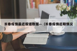 长春疫情最近报道数据—（长春疫情近期情况）
