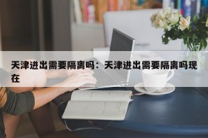 天津进出需要隔离吗：天津进出需要隔离吗现在