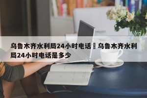 乌鲁木齐水利局24小时电话›乌鲁木齐水利局24小时电话是多少