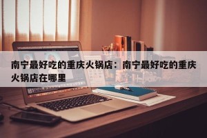南宁最好吃的重庆火锅店：南宁最好吃的重庆火锅店在哪里