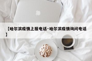 【哈尔滨疫情上报电话·哈尔滨疫情询问电话】