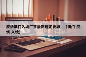 疫情澳门入境广东最新规定要求—（澳门 疫情 入境）
