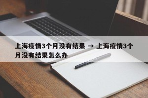 上海疫情3个月没有结果 → 上海疫情3个月没有结果怎么办