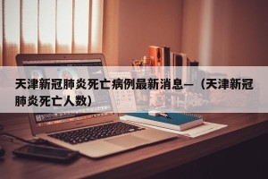 天津新冠肺炎死亡病例最新消息—（天津新冠肺炎死亡人数）