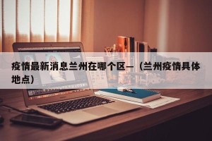 疫情最新消息兰州在哪个区—（兰州疫情具体地点）