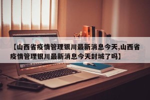 【山西省疫情管理银川最新消息今天,山西省疫情管理银川最新消息今天封城了吗】