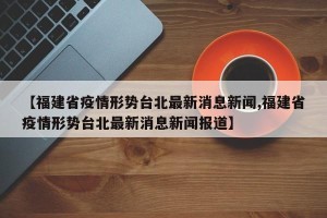 【福建省疫情形势台北最新消息新闻,福建省疫情形势台北最新消息新闻报道】