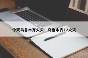 今天乌鲁木齐火灾：乌鲁木齐12火灾
