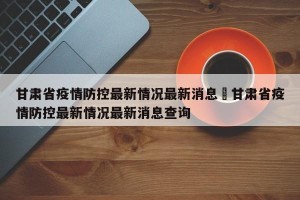 甘肃省疫情防控最新情况最新消息›甘肃省疫情防控最新情况最新消息查询