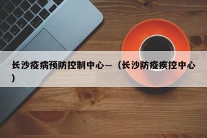 长沙疫病预防控制中心—（长沙防疫疾控中心）