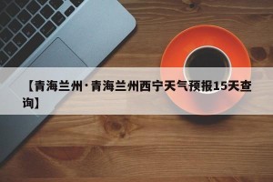【青海兰州·青海兰州西宁天气预报15天查询】