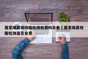 居家隔离做核酸检测收费吗长春›居家隔离核酸检测是否自费