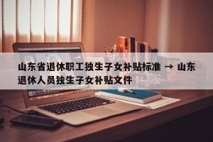 山东省退休职工独生子女补贴标准 → 山东退休人员独生子女补贴文件
