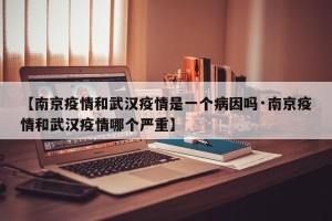 【南京疫情和武汉疫情是一个病因吗·南京疫情和武汉疫情哪个严重】
