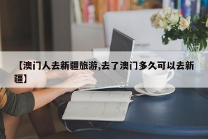 【澳门人去新疆旅游,去了澳门多久可以去新疆】