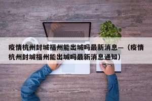 疫情杭州封城福州能出城吗最新消息—（疫情杭州封城福州能出城吗最新消息通知）
