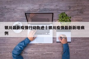银川最新疫情行动轨迹›银川疫情最新新增病例