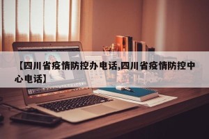 【四川省疫情防控办电话,四川省疫情防控中心电话】