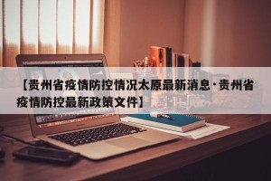 【贵州省疫情防控情况太原最新消息·贵州省疫情防控最新政策文件】