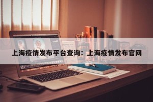 上海疫情发布平台查询：上海疫情发布官网