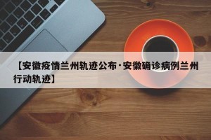 【安徽疫情兰州轨迹公布·安徽确诊病例兰州行动轨迹】