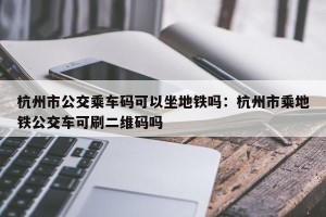 杭州市公交乘车码可以坐地铁吗：杭州市乘地铁公交车可刷二维码吗