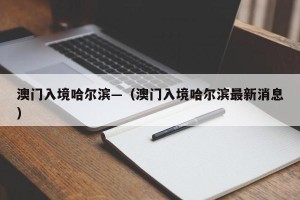 澳门入境哈尔滨—（澳门入境哈尔滨最新消息）