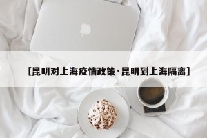 【昆明对上海疫情政策·昆明到上海隔离】