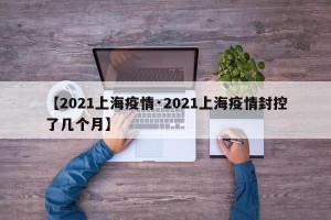 【2021上海疫情·2021上海疫情封控了几个月】
