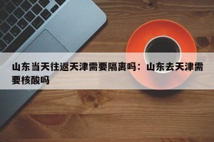 山东当天往返天津需要隔离吗：山东去天津需要核酸吗