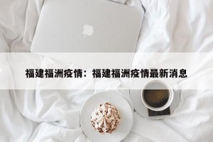 福建福洲疫情：福建福洲疫情最新消息