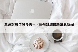 兰州封城了吗今天—（兰州封城最新消息新闻）