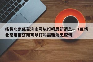 疫情北京疫苗济南可以打吗最新消息—（疫情北京疫苗济南可以打吗最新消息查询）