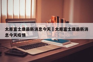 太原富士康最新消息今天›太原富士康最新消息今天疫情