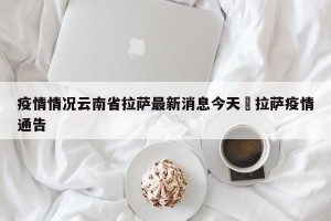 疫情情况云南省拉萨最新消息今天›拉萨疫情通告