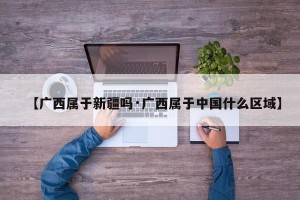 【广西属于新疆吗·广西属于中国什么区域】