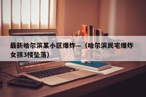 最新哈尔滨某小区爆炸—（哈尔滨民宅爆炸 女孩3楼坠落）
