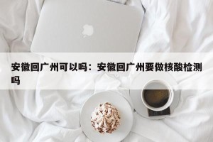 安徽回广州可以吗：安徽回广州要做核酸检测吗