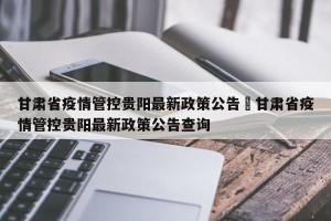 甘肃省疫情管控贵阳最新政策公告›甘肃省疫情管控贵阳最新政策公告查询