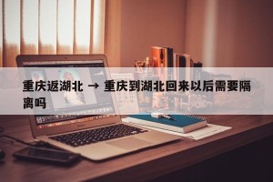 重庆返湖北 → 重庆到湖北回来以后需要隔离吗