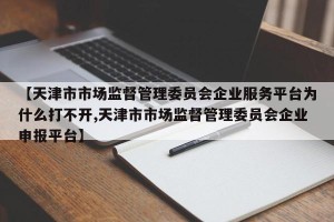 【天津市市场监督管理委员会企业服务平台为什么打不开,天津市市场监督管理委员会企业申报平台】