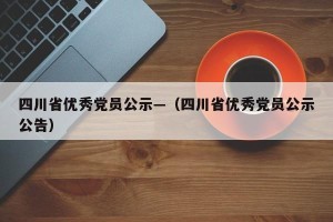 四川省优秀党员公示—（四川省优秀党员公示公告）