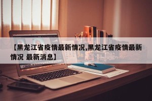 【黑龙江省疫情最新情况,黑龙江省疫情最新情况 最新消息】